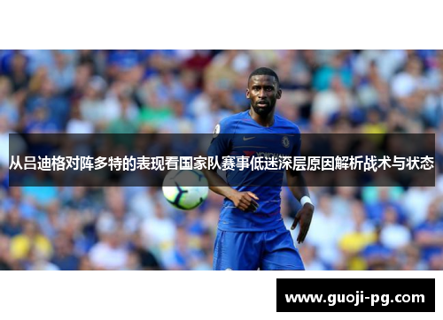 从吕迪格对阵多特的表现看国家队赛事低迷深层原因解析战术与状态 从吕迪格对阵多特的表现看国家队赛事低迷深层原因解析战术与状态