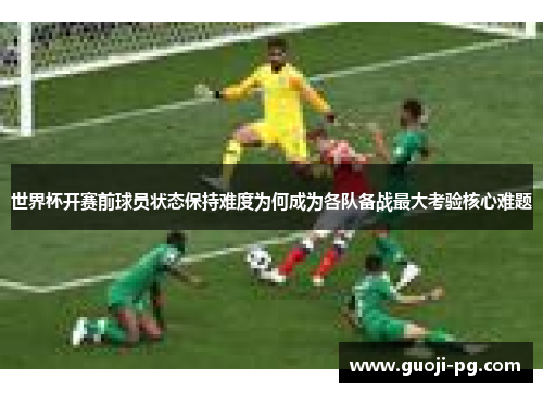 世界杯开赛前球员状态保持难度为何成为各队备战最大考验核心难题