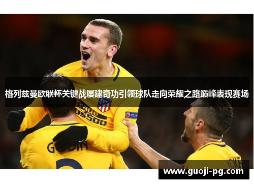 格列兹曼欧联杯关键战屡建奇功引领球队走向荣耀之路巅峰表现赛场