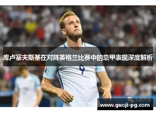 库卢塞夫斯基在对阵英格兰比赛中的意甲表现深度解析 库卢塞夫斯基在对阵英格兰比赛中的意甲表现深度解析