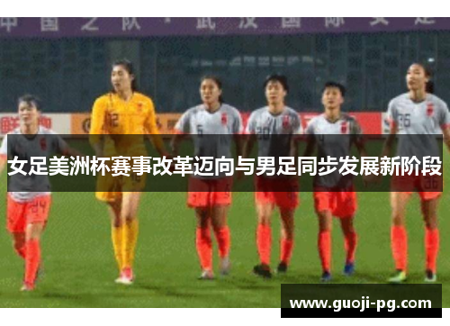 女足美洲杯赛事改革迈向与男足同步发展新阶段
